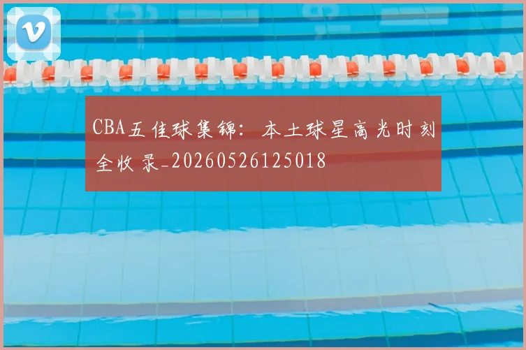 CBA五佳球集锦：本土球星高光时刻全收录_20260526125018