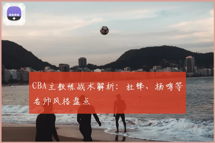 CBA主教练战术解析：杜锋、杨鸣等名帅风格盘点