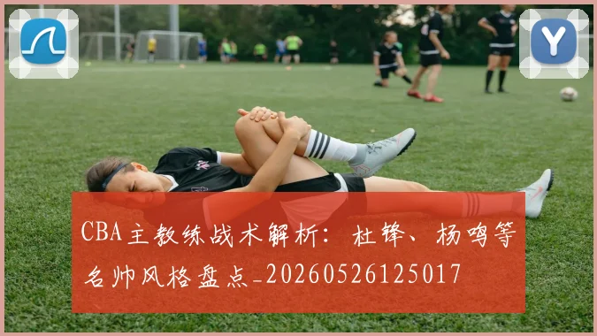 CBA主教练战术解析：杜锋、杨鸣等名帅风格盘点_20260526125017