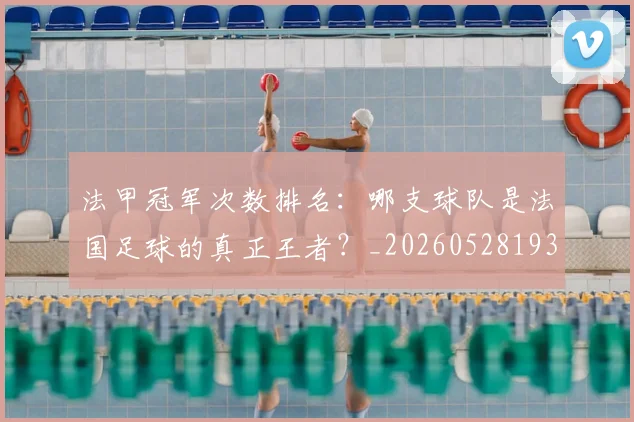法甲冠军次数排名：哪支球队是法国足球的真正王者？_20260528193425