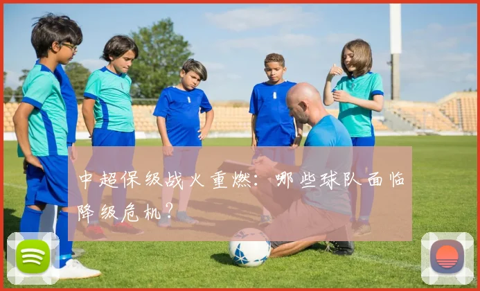 中超保级战火重燃：哪些球队面临降级危机？