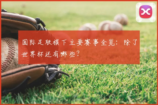国际足联旗下主要赛事全览:除了世界杯还有哪些?