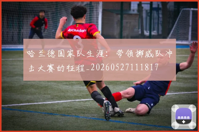 哈兰德国家队生涯：带领挪威队冲击大赛的征程_20260527111817