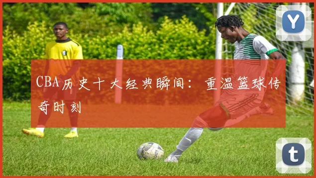 CBA历史十大经典瞬间:重温篮球传奇时刻