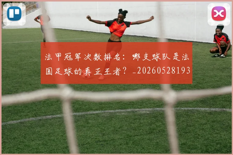 法甲冠军次数排名：哪支球队是法国足球的真正王者？_20260528193425