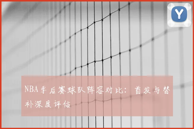 NBA季后赛球队阵容对比:首发与替补深度评估