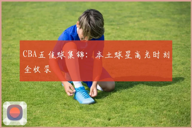 CBA五佳球集锦:本土球星高光时刻全收录